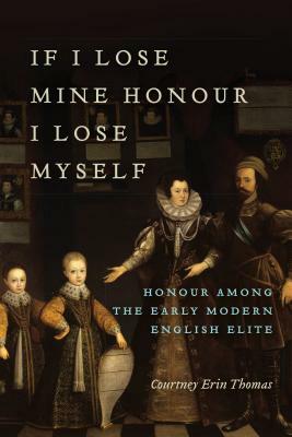 If I Lose Mine Honour, I Lose Myself: Honour Among the Early Modern English Elite by Courtney Thomas