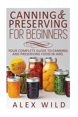 Canning And Preserving For Beginners: Your Complete Guide To Canning And Preserving Food In Jars by Alex Wild