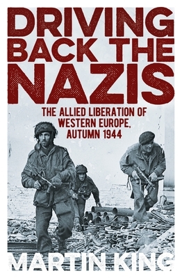 Driving Back the Nazis: The Allied Liberation of Western Europe, Autumn 1944 by Martin King