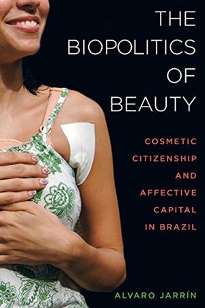 The Biopolitics of Beauty: Cosmetic Citizenship and Affective Capital in Brazil by Alvaro Jarrín
