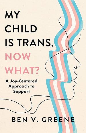 My Child Is Trans, Now What?: A Joy-Centered Approach to Support by Benjamin Greene