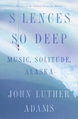 Silences So Deep: Music, Solitude, Alaska by John Luther Adams