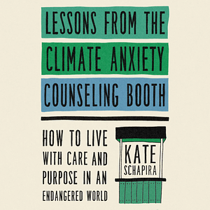 Lessons from the Climate Anxiety Counseling Booth: How to Live with Care and Purpose in an Endangered World by Kate Schapira