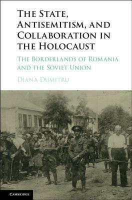 The State, Antisemitism, and Collaboration in the Holocaust: The Borderlands of Romania and the Soviet Union by Diana Dumitru