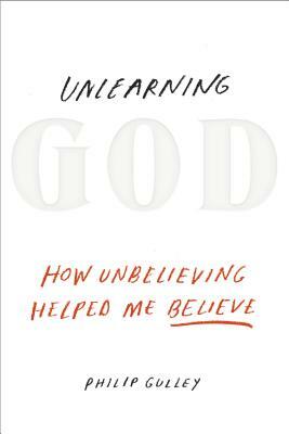 Unlearning God: How Unbelieving Helped Me Believe by Philip Gulley