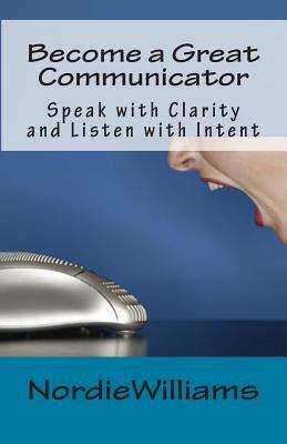 Become a Great Communicator: Speak with Clarity and Listen with Intent by Nordie Williams