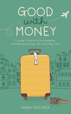 Good with Money: A Guide to Prioritizing Spending, Maximizing Savings, and Traveling More by Anna Mazurek