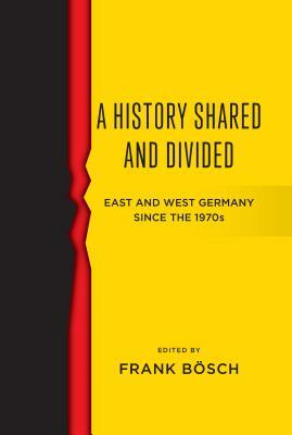 A History Shared and Divided: East and West Germany Since the 1970s by Bösch Frank