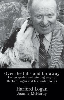 Over the Hills and Far Away: The Escapades and Winning Ways of Harford Logan and His Border Collies by Harford Logan, Joanne McHardy