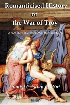 Romanticised History of the War of Troy: A novel freely based on the Iliad of Homer by Dionigi Cristian Lentini