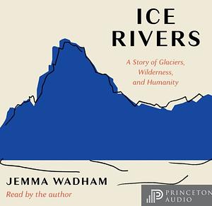 Ice Rivers: A Story of Glaciers, Wilderness, and Humanity by Jemma Wadham