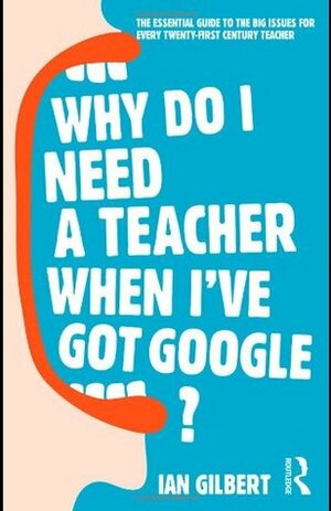 Why Do I Need a Teacher When I've Got Google?: The Essential Guide to the Big Issues for Every Twenty-First Century Teacher by Ian Gilbert