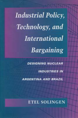 Industrial Policy, Technology, and International Bargaining: Designing Nuclear Industries in Argentina and Brazil by Etel Solingen