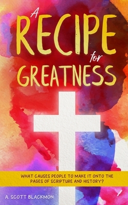 A Recipe for Greatness: What causes people to walk on the pages of History and Scripture? by Josh Graham, A. Scott Blackmon