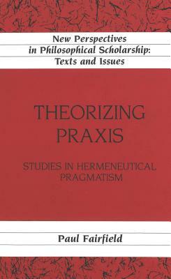 Theorizing Praxis: Studies in Hermeneutical Pragmatism by Paul Fairfield