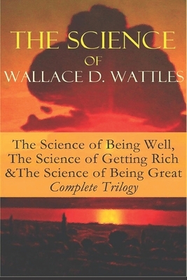 Wallace D. Wattles - Complete Trilogy: The Science of Getting Rich / The Science of Being Well / The Science of Being Great by Wallace D. Wattles