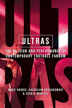 Ultras: The Passion and Performance of Contemporary Football Fandom by Mark Doidge, Svenja-Maria Mintert, Radoslaw Kossakowski