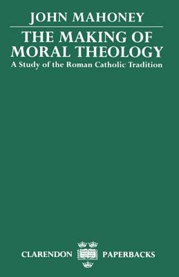 The Making of Moral Theology: A Study of the Roman Catholic Tradition by John Mahoney