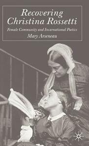 Recovering Christina Rossetti: Female Community and Incarnational Poetics by M. Arseneau