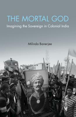 The Mortal God: Imagining the Sovereign in Colonial India by Milinda Banerjee