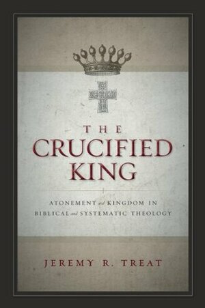 The Crucified King: Atonement and Kingdom in Biblical and Systematic Theology by Jeremy R. Treat, Michael S. Horton