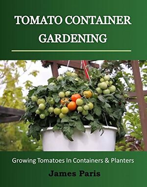 Tomato Container Gardening:Growing Tomatoes In Containers, Planters And Other Small Spaces by James Paris