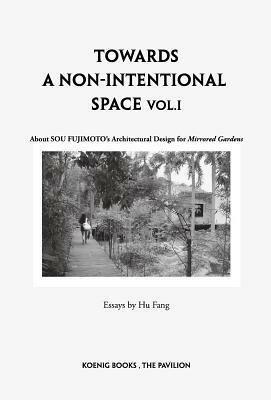 Sou Fujimoto: Towards a Non-Intentional Space, Vol. 1: About Sou Fujimoto's Architectural Design for Mirrored Gardens by Sou Fujimoto, Wang Xiaoyu, Hu Fang