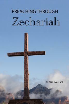 Preaching Through Zechariah: Expository Sermons in the Book of Zechariah by Paul Wallace