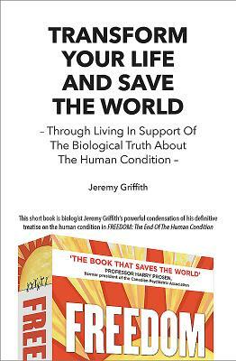 Transform Your Life and Save the World: Through Living in Support of the Biological Truth about the Human Condition by Jeremy Griffith