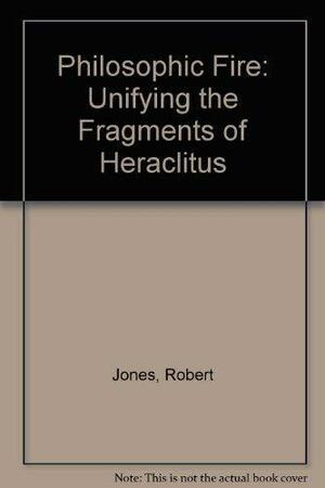 Philosophic Fire: Unifying the Fragments of Heraclitus by Robert Jones