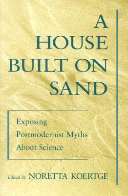 A House Built on Sand: Exposing Postmodernist Myths about Science by Noretta Koertge