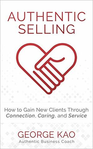Authentic Selling: How To Gain New Clients Through Connection, Caring, and Service by George Kao