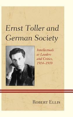 Ernst Toller and German Society: Intellectuals as Leaders and Critics, 1914 1939 by Robert Ellis