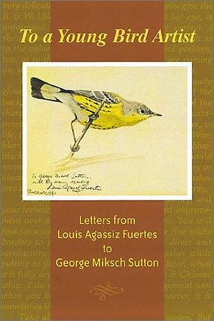 To a Young Bird Artist: Letters from Louis Agassiz Fuertes to George Miksch Sutton by Louis Agassiz Fuertes