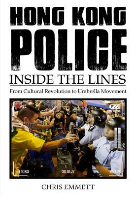 Hong Kong Police: Inside the Lines: From the Cultural Revolution to the Umbrella Movement by Chris Emmett