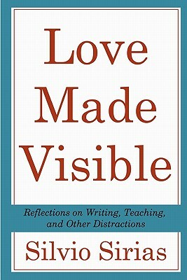 Love Made Visible: Reflections on Writing, Teaching, and Other Distractions by Silvio Sirias