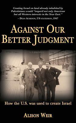 Against Our Better Judgment: The Hidden History of How the United States Was Used to Create Israel by Alison Weir