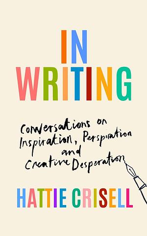 In Writing: Conversations on Inspiration, Perspiration and Creative Desperation by Hattie Crisell