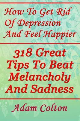How To Get Rid Of Depression And Feel Happier: 318 Great Tips To Beat Melancholy And Sadness by Adam Colton