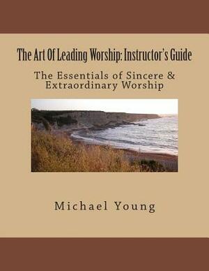The Art Of Leading Worship: Instructor's Guide: The Essentials of Sincere & Extraordinary Worship by Michael Young