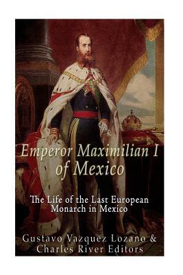 Emperor Maximilian I of Mexico: The Life of the Last European Monarch in Mexico by Gustavo Vazquez Lozano, Charles River Editors