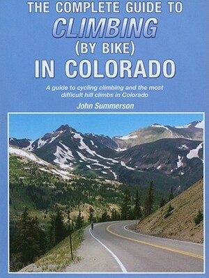 The Complete Guide to Climbing (by Bike) in Colorado: A Guide to Cycling Climbing and the Most Difficult Hill Climbs in Colorado by John Summerson