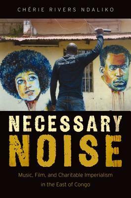 Necessary Noise: Music, Film, and Charitable Imperialism in the East of Congo by Chaerie Rivers Ndaliko