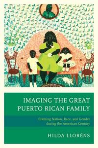 Imaging The Great Puerto Rican Family: Framing Nation, Race, and Gender during the American Century by Hilda Lloréns