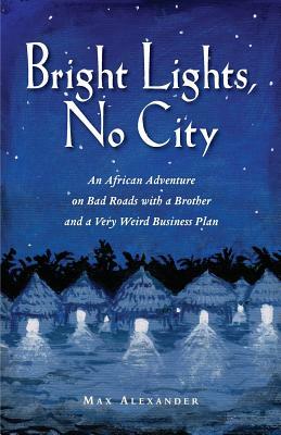 Bright Lights, No City: An African Adventure on Bad Roads With a Brother and a Very Weird Business Plan by Max Alexander