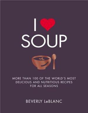 I Love Soup: More Than 100 of the World's Most Delicious and Nutritious Recipes by Beverly LeBlanc