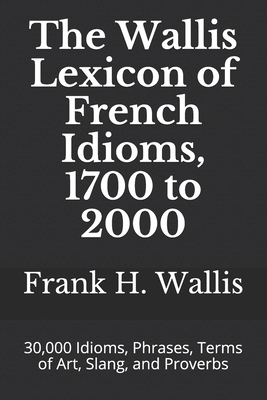 The Wallis Lexicon of French Idioms, 1700 to 2000: 30,000 Idioms, Phrases, Terms of Art, Slang, and Proverbs by Frank H. Wallis