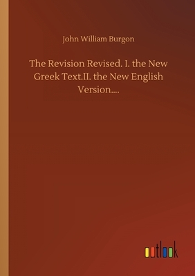 The Revision Revised. I. the New Greek Text.II. the New English Version.... by John William Burgon