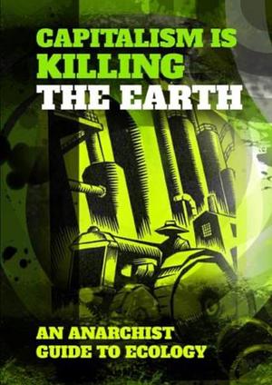 Capitalism is killing the earth: an anarchist guide to ecology by Euan Sutherland, Nicky Minus, Anarchist Federation, John Warwick, Clifford Harper
