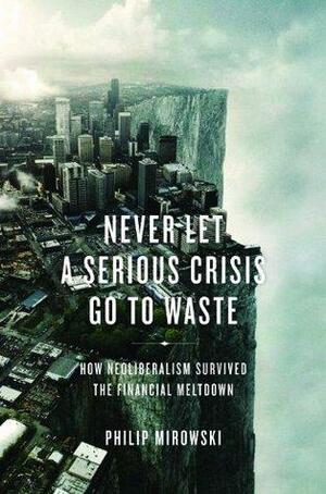 Never Let A Serious Crisis Go to Waste: How Neoliberalism Survived the Financial Meltdown by Philip Mirowski